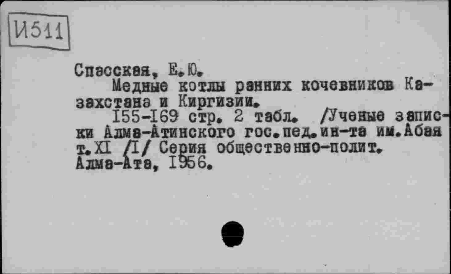 ﻿14511
Спасская, Е.Ю.
Медные котлы рэнних кочевников Казахстана и Киргизии.
155-169 стр, 2 табл. /Ученые запис ки Алма-атинского гос.пед.ин-та им.Абая Т.ХІ /I/ Серия общественно-полит. Алма-ата, 1956.